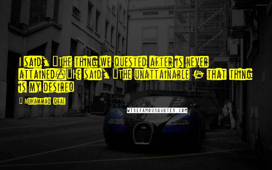 Muhammad Iqbal Quotes: I said, "The thing we quested after is never attained."He said, "The unattainable - that thing is my desire!