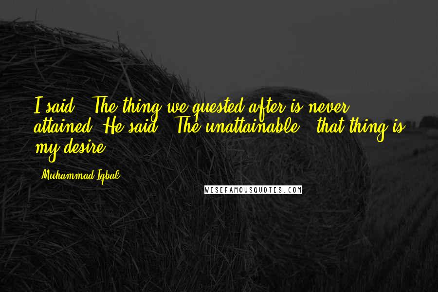 Muhammad Iqbal Quotes: I said, "The thing we quested after is never attained."He said, "The unattainable - that thing is my desire!