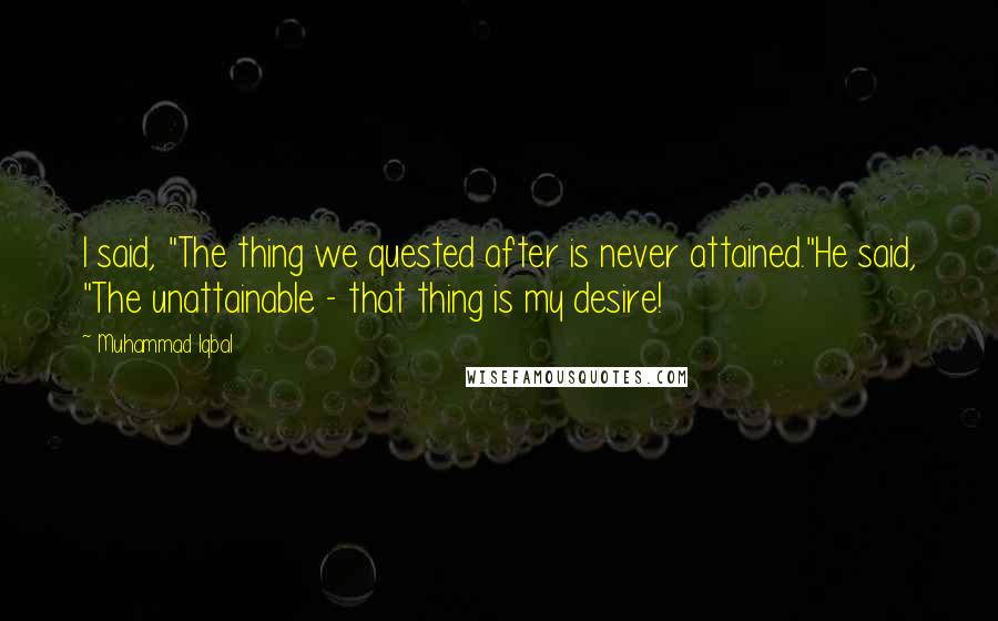 Muhammad Iqbal Quotes: I said, "The thing we quested after is never attained."He said, "The unattainable - that thing is my desire!