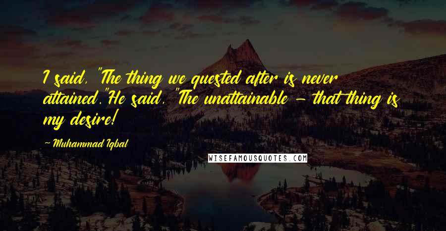 Muhammad Iqbal Quotes: I said, "The thing we quested after is never attained."He said, "The unattainable - that thing is my desire!