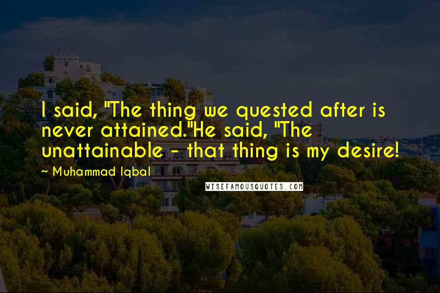 Muhammad Iqbal Quotes: I said, "The thing we quested after is never attained."He said, "The unattainable - that thing is my desire!