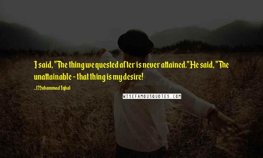 Muhammad Iqbal Quotes: I said, "The thing we quested after is never attained."He said, "The unattainable - that thing is my desire!