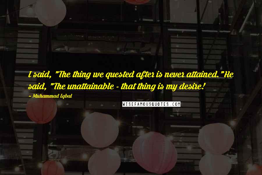 Muhammad Iqbal Quotes: I said, "The thing we quested after is never attained."He said, "The unattainable - that thing is my desire!