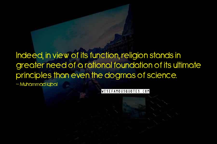 Muhammad Iqbal Quotes: Indeed, in view of its function, religion stands in greater need of a rational foundation of its ultimate principles than even the dogmas of science.