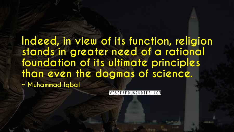 Muhammad Iqbal Quotes: Indeed, in view of its function, religion stands in greater need of a rational foundation of its ultimate principles than even the dogmas of science.