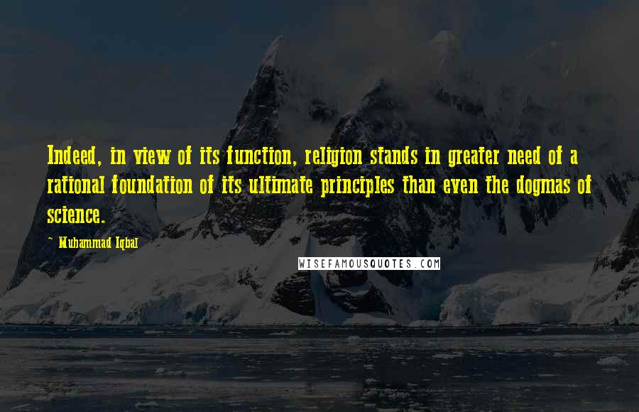 Muhammad Iqbal Quotes: Indeed, in view of its function, religion stands in greater need of a rational foundation of its ultimate principles than even the dogmas of science.