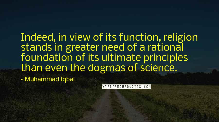 Muhammad Iqbal Quotes: Indeed, in view of its function, religion stands in greater need of a rational foundation of its ultimate principles than even the dogmas of science.