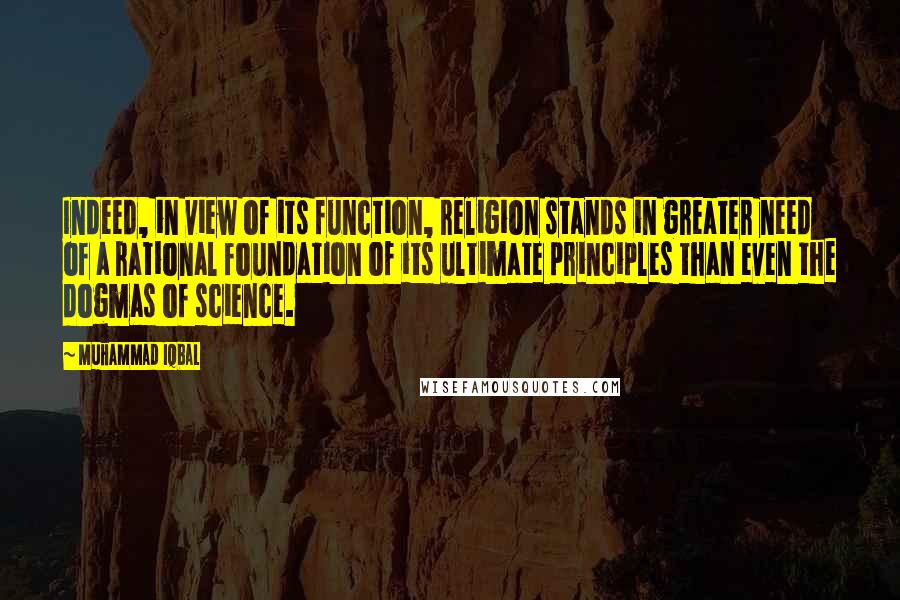 Muhammad Iqbal Quotes: Indeed, in view of its function, religion stands in greater need of a rational foundation of its ultimate principles than even the dogmas of science.