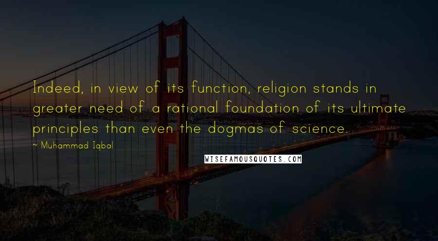Muhammad Iqbal Quotes: Indeed, in view of its function, religion stands in greater need of a rational foundation of its ultimate principles than even the dogmas of science.