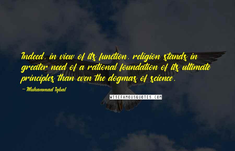 Muhammad Iqbal Quotes: Indeed, in view of its function, religion stands in greater need of a rational foundation of its ultimate principles than even the dogmas of science.