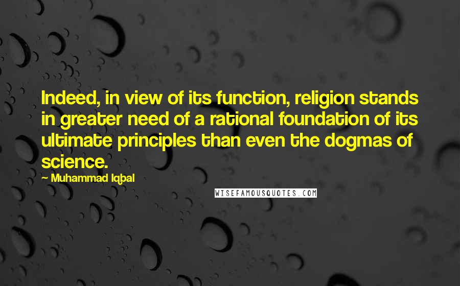 Muhammad Iqbal Quotes: Indeed, in view of its function, religion stands in greater need of a rational foundation of its ultimate principles than even the dogmas of science.