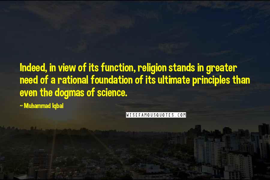 Muhammad Iqbal Quotes: Indeed, in view of its function, religion stands in greater need of a rational foundation of its ultimate principles than even the dogmas of science.