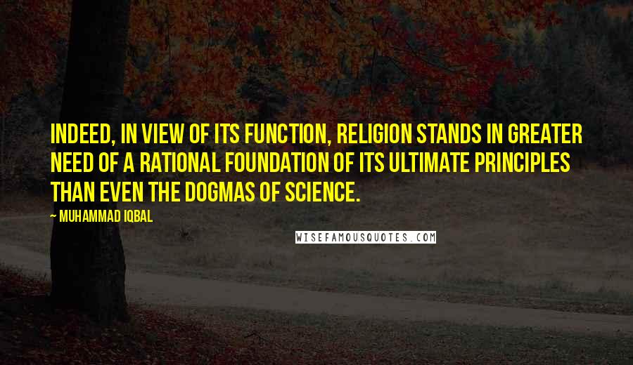 Muhammad Iqbal Quotes: Indeed, in view of its function, religion stands in greater need of a rational foundation of its ultimate principles than even the dogmas of science.