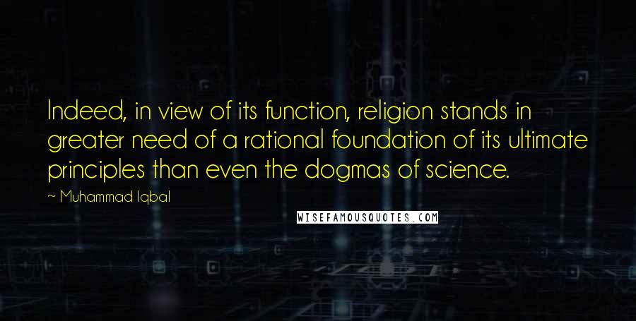 Muhammad Iqbal Quotes: Indeed, in view of its function, religion stands in greater need of a rational foundation of its ultimate principles than even the dogmas of science.