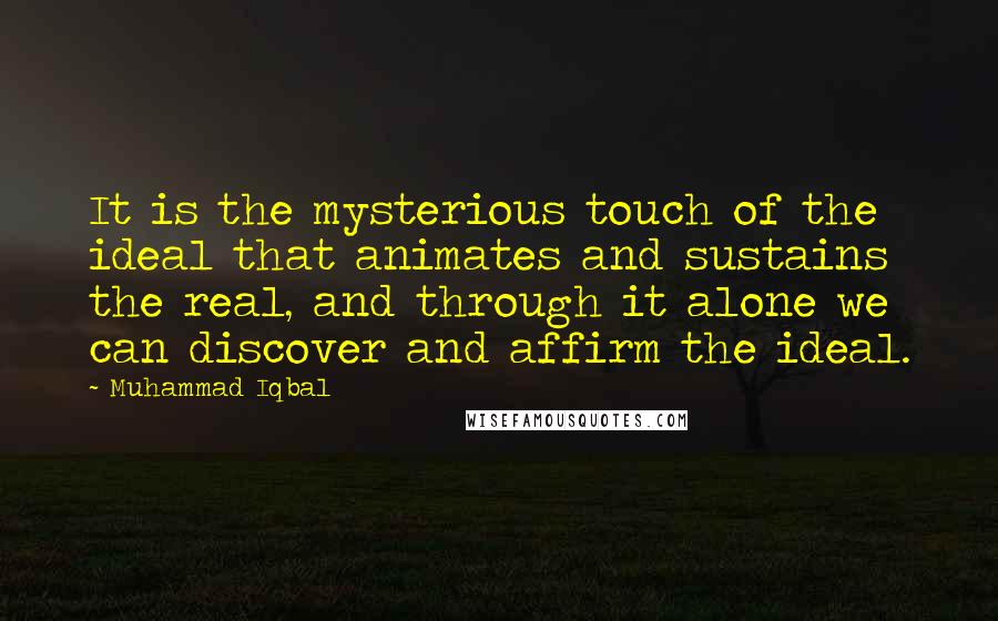 Muhammad Iqbal Quotes: It is the mysterious touch of the ideal that animates and sustains the real, and through it alone we can discover and affirm the ideal.