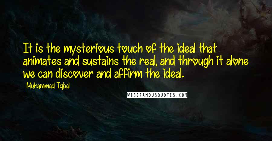 Muhammad Iqbal Quotes: It is the mysterious touch of the ideal that animates and sustains the real, and through it alone we can discover and affirm the ideal.