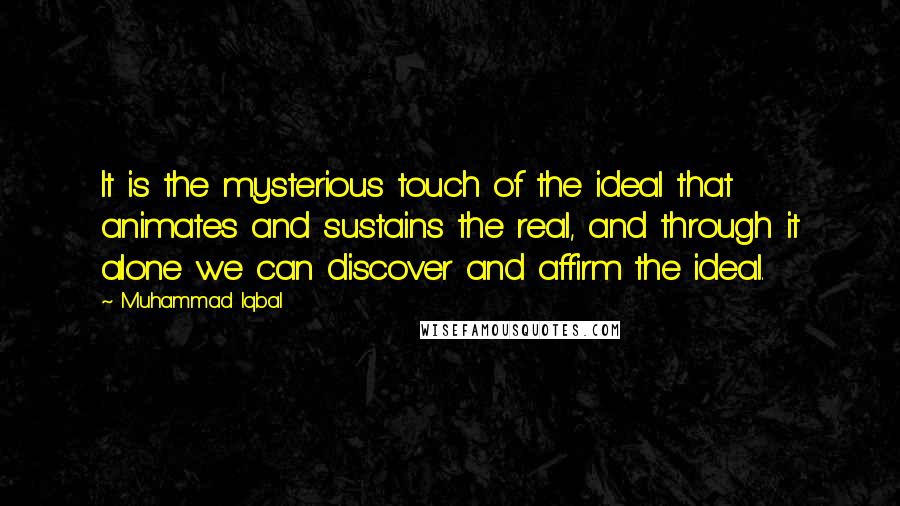 Muhammad Iqbal Quotes: It is the mysterious touch of the ideal that animates and sustains the real, and through it alone we can discover and affirm the ideal.