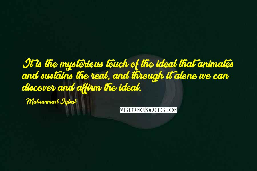 Muhammad Iqbal Quotes: It is the mysterious touch of the ideal that animates and sustains the real, and through it alone we can discover and affirm the ideal.