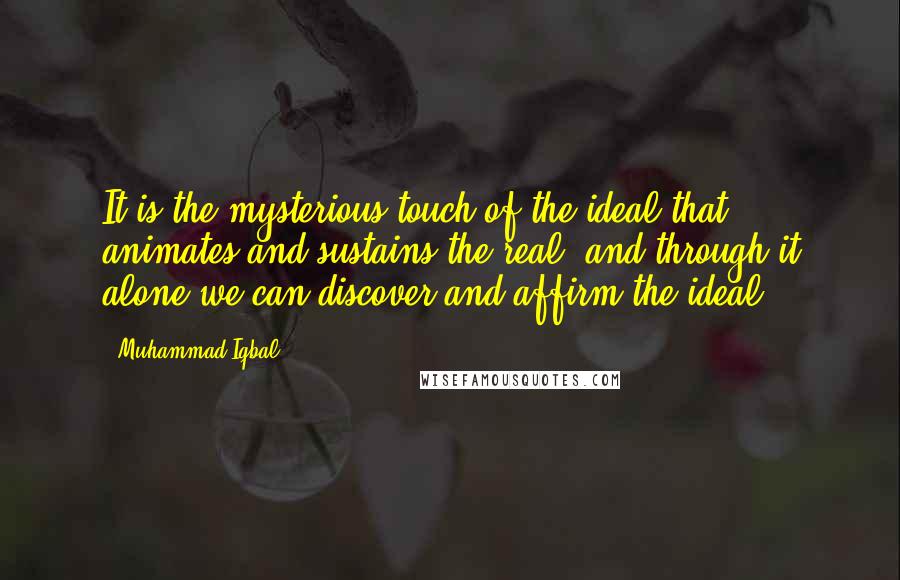 Muhammad Iqbal Quotes: It is the mysterious touch of the ideal that animates and sustains the real, and through it alone we can discover and affirm the ideal.