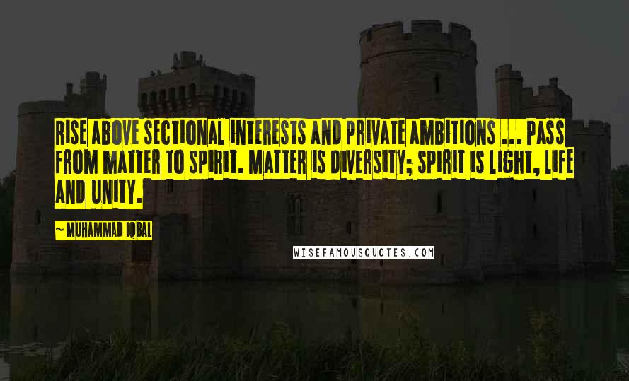 Muhammad Iqbal Quotes: Rise above sectional interests and private ambitions ... Pass from matter to spirit. Matter is diversity; spirit is light, life and unity.