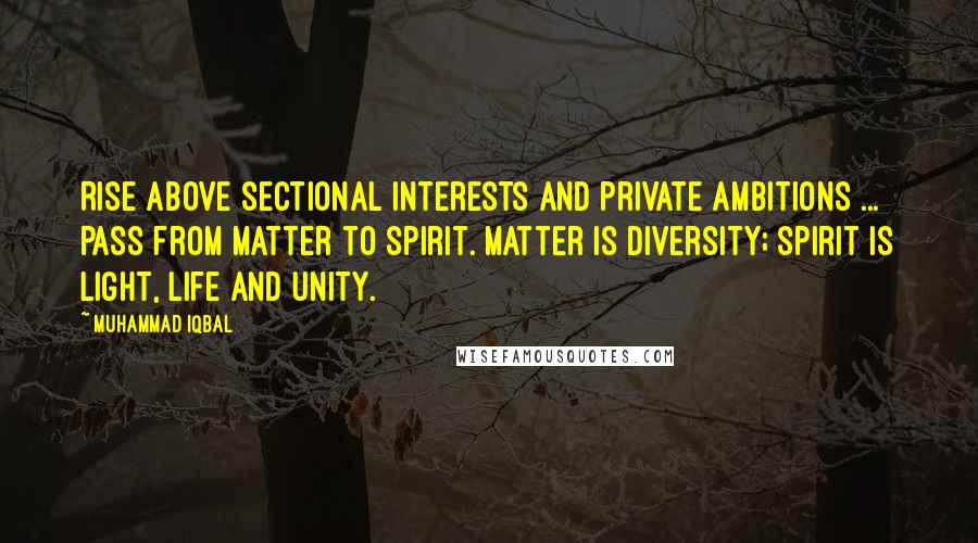 Muhammad Iqbal Quotes: Rise above sectional interests and private ambitions ... Pass from matter to spirit. Matter is diversity; spirit is light, life and unity.