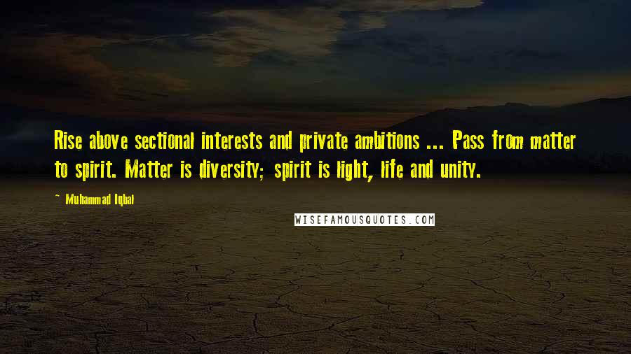 Muhammad Iqbal Quotes: Rise above sectional interests and private ambitions ... Pass from matter to spirit. Matter is diversity; spirit is light, life and unity.