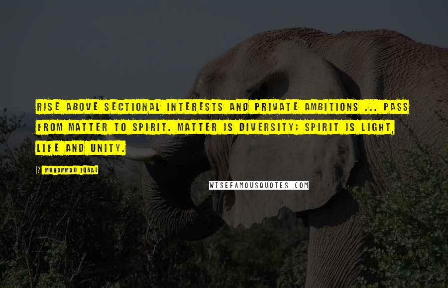 Muhammad Iqbal Quotes: Rise above sectional interests and private ambitions ... Pass from matter to spirit. Matter is diversity; spirit is light, life and unity.