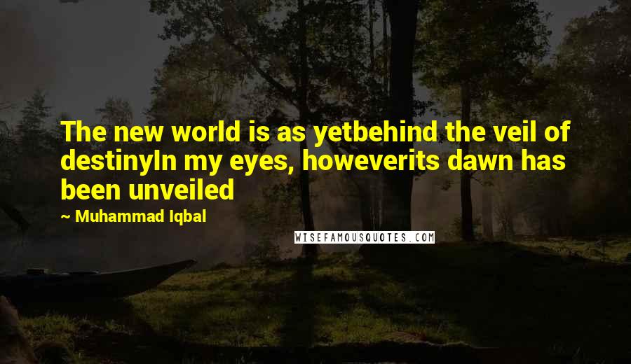 Muhammad Iqbal Quotes: The new world is as yetbehind the veil of destinyIn my eyes, howeverits dawn has been unveiled