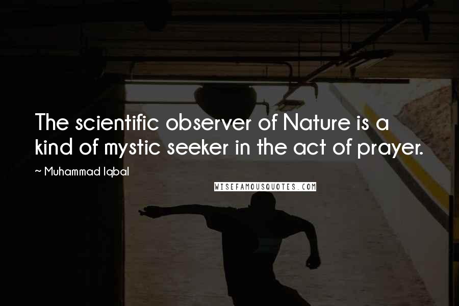 Muhammad Iqbal Quotes: The scientific observer of Nature is a kind of mystic seeker in the act of prayer.