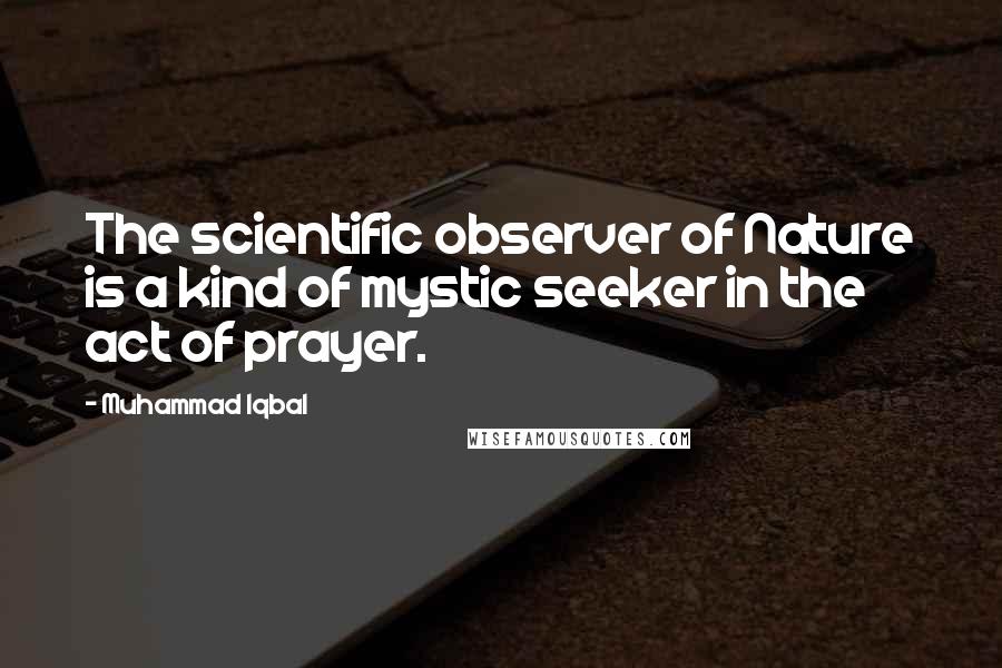 Muhammad Iqbal Quotes: The scientific observer of Nature is a kind of mystic seeker in the act of prayer.