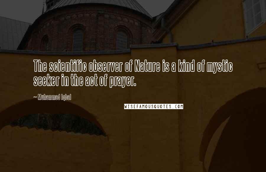 Muhammad Iqbal Quotes: The scientific observer of Nature is a kind of mystic seeker in the act of prayer.