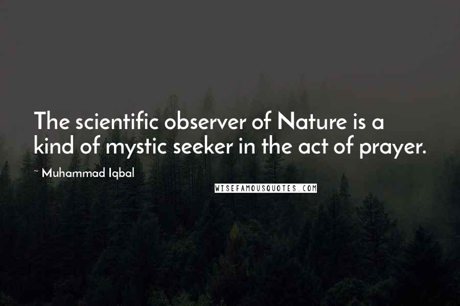 Muhammad Iqbal Quotes: The scientific observer of Nature is a kind of mystic seeker in the act of prayer.