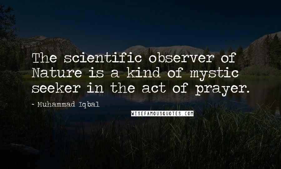Muhammad Iqbal Quotes: The scientific observer of Nature is a kind of mystic seeker in the act of prayer.