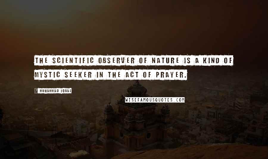 Muhammad Iqbal Quotes: The scientific observer of Nature is a kind of mystic seeker in the act of prayer.