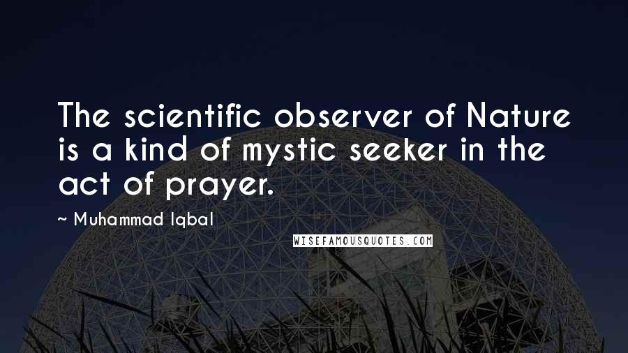 Muhammad Iqbal Quotes: The scientific observer of Nature is a kind of mystic seeker in the act of prayer.