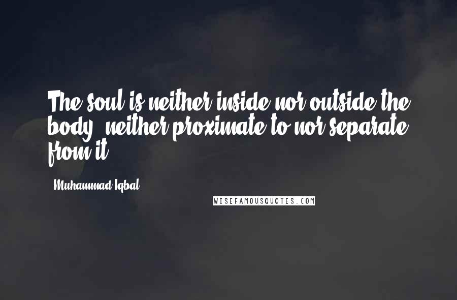 Muhammad Iqbal Quotes: The soul is neither inside nor outside the body; neither proximate to nor separate from it.