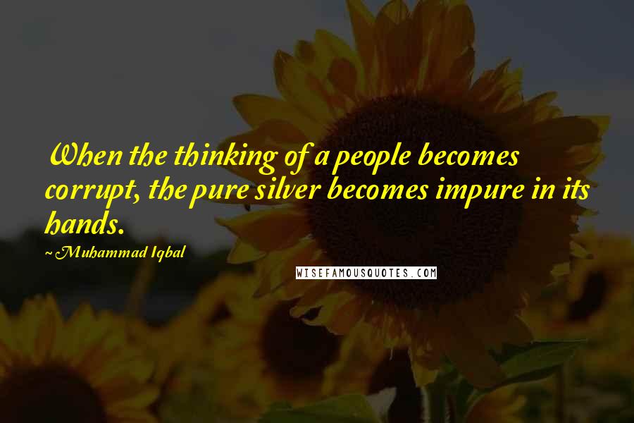 Muhammad Iqbal Quotes: When the thinking of a people becomes corrupt, the pure silver becomes impure in its hands.