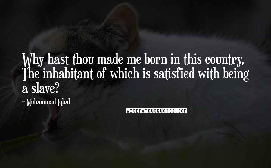 Muhammad Iqbal Quotes: Why hast thou made me born in this country, The inhabitant of which is satisfied with being a slave?