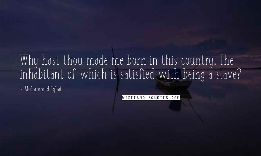Muhammad Iqbal Quotes: Why hast thou made me born in this country, The inhabitant of which is satisfied with being a slave?