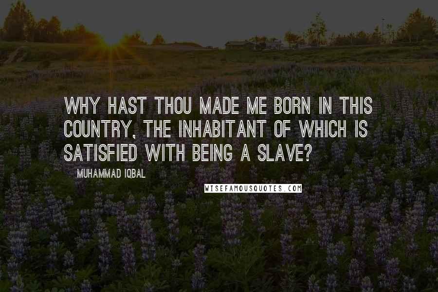 Muhammad Iqbal Quotes: Why hast thou made me born in this country, The inhabitant of which is satisfied with being a slave?