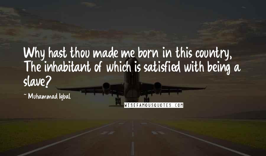 Muhammad Iqbal Quotes: Why hast thou made me born in this country, The inhabitant of which is satisfied with being a slave?