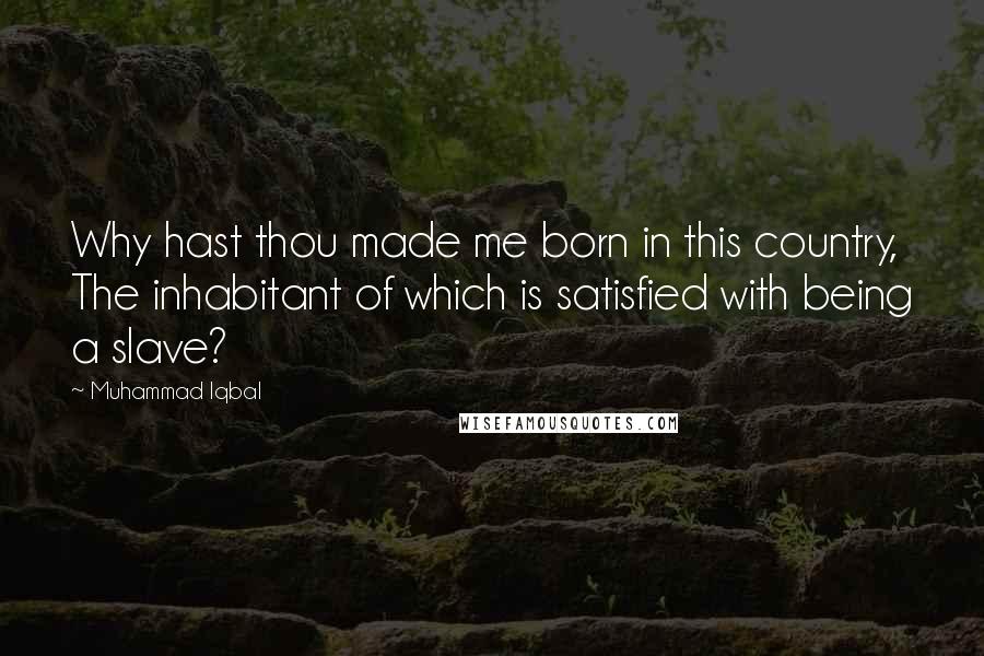 Muhammad Iqbal Quotes: Why hast thou made me born in this country, The inhabitant of which is satisfied with being a slave?