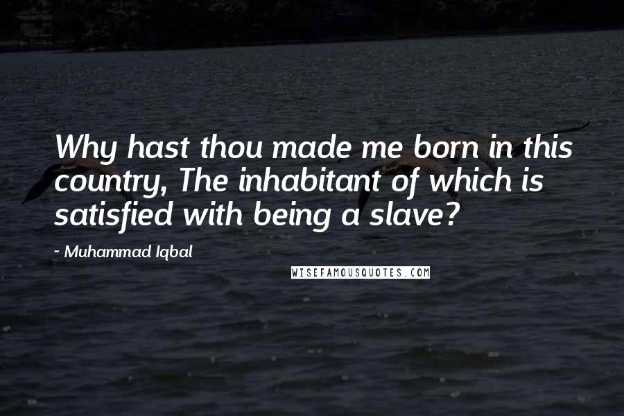 Muhammad Iqbal Quotes: Why hast thou made me born in this country, The inhabitant of which is satisfied with being a slave?