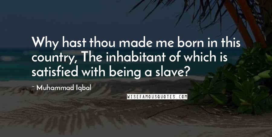 Muhammad Iqbal Quotes: Why hast thou made me born in this country, The inhabitant of which is satisfied with being a slave?