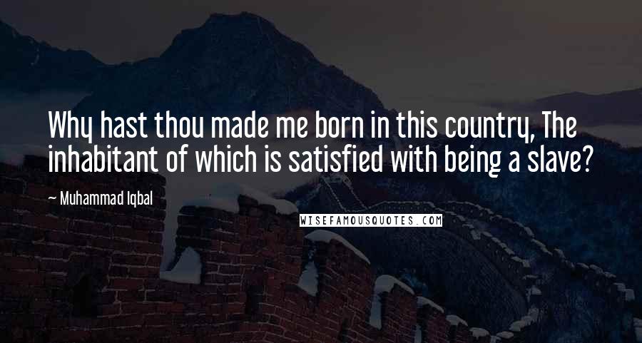 Muhammad Iqbal Quotes: Why hast thou made me born in this country, The inhabitant of which is satisfied with being a slave?