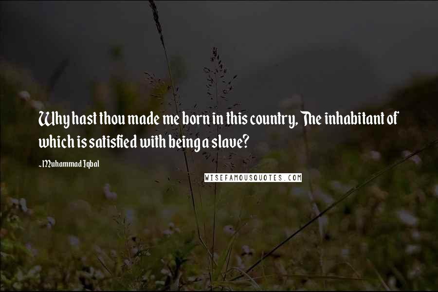 Muhammad Iqbal Quotes: Why hast thou made me born in this country, The inhabitant of which is satisfied with being a slave?