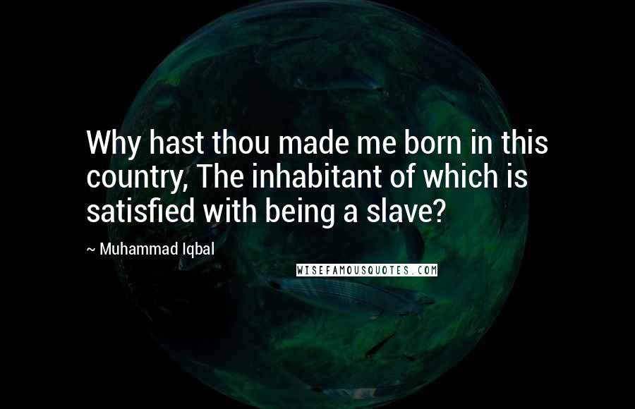 Muhammad Iqbal Quotes: Why hast thou made me born in this country, The inhabitant of which is satisfied with being a slave?