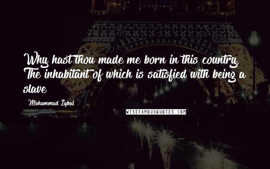 Muhammad Iqbal Quotes: Why hast thou made me born in this country, The inhabitant of which is satisfied with being a slave?