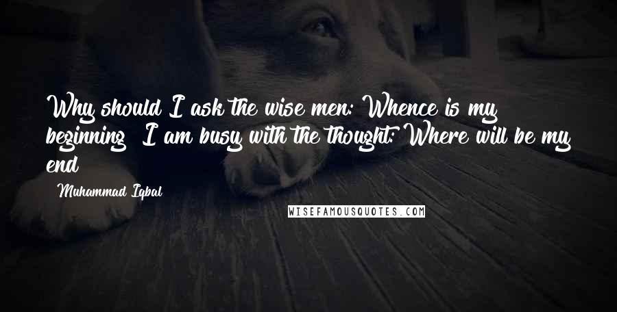 Muhammad Iqbal Quotes: Why should I ask the wise men: Whence is my beginning? I am busy with the thought: Where will be my end?