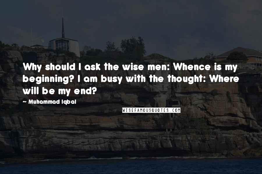 Muhammad Iqbal Quotes: Why should I ask the wise men: Whence is my beginning? I am busy with the thought: Where will be my end?